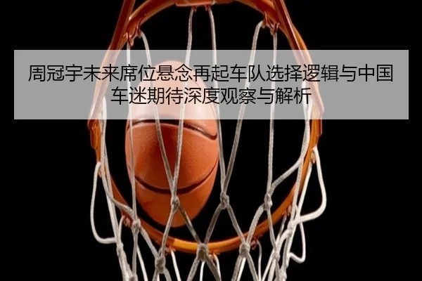 周冠宇未来席位悬念再起车队选择逻辑与中国车迷期待深度观察与解析